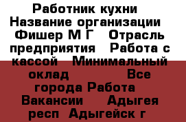 Работник кухни › Название организации ­ Фишер М.Г › Отрасль предприятия ­ Работа с кассой › Минимальный оклад ­ 19 000 - Все города Работа » Вакансии   . Адыгея респ.,Адыгейск г.